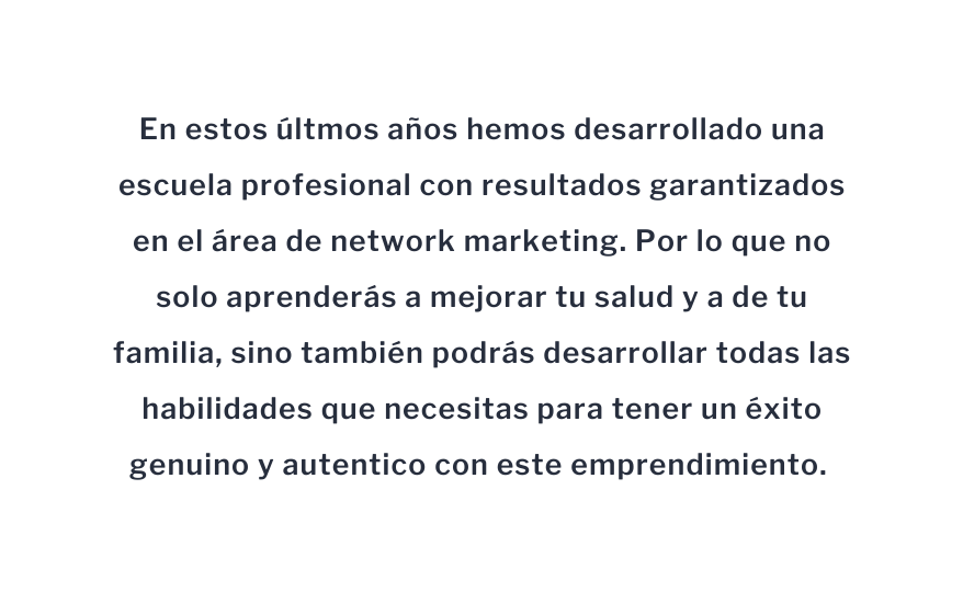 En estos últmos años hemos desarrollado una escuela profesional con resultados garantizados en el área de network marketing Por lo que no solo aprenderás a mejorar tu salud y a de tu familia sino también podrás desarrollar todas las habilidades que necesitas para tener un éxito genuino y autentico con este emprendimiento